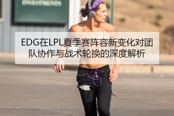 EDG在LPL夏季赛阵容新变化对团队协作与战术轮换的深度解析