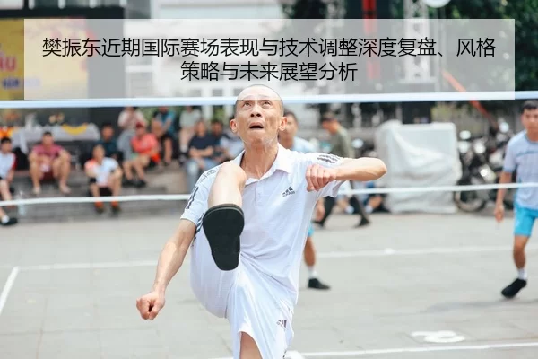 樊振东近期国际赛场表现与技术调整深度复盘、风格策略与未来展望分析