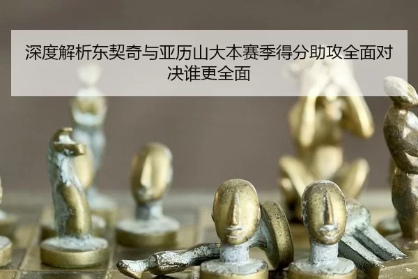深度解析东契奇与亚历山大本赛季得分助攻全面对决谁更全面