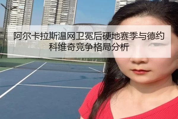 阿尔卡拉斯温网卫冕后硬地赛季与德约科维奇竞争格局分析